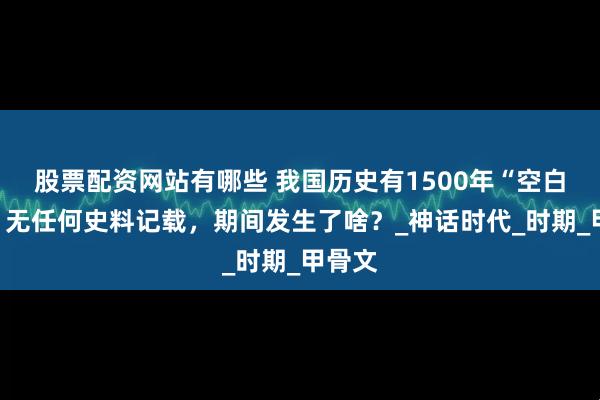 股票配资网站有哪些 我国历史有1500年“空白期”，无任何史料记载，期间发生了啥？_神话时代_时期_甲骨文