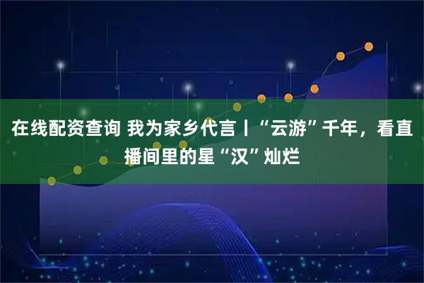 在线配资查询 我为家乡代言丨“云游”千年，看直播间里的星“汉”灿烂