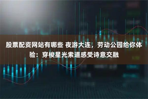 股票配资网站有哪些 夜游大连，劳动公园给你体验：穿梭星光索道感受诗意交融