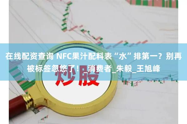 在线配资查询 NFC果汁配料表“水”排第一？别再被标签忽悠了！_消费者_朱毅_王旭峰