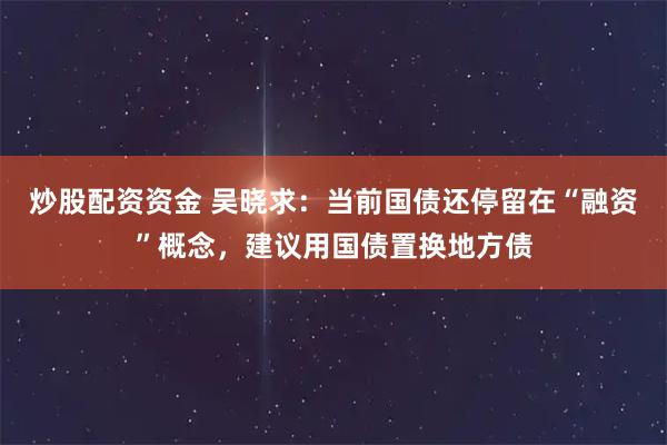 炒股配资资金 吴晓求：当前国债还停留在“融资”概念，建议用国债置换地方债