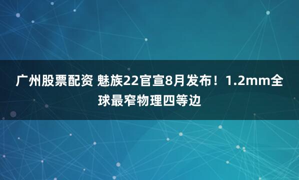 广州股票配资 魅族22官宣8月发布！1.2mm全球最窄物理四等边
