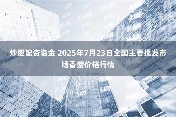 炒股配资资金 2025年7月23日全国主要批发市场香菇价格行情