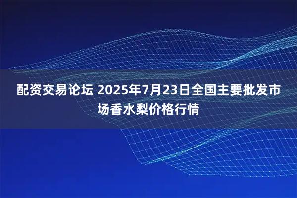 配资交易论坛 2025年7月23日全国主要批发市场香水梨价格行情