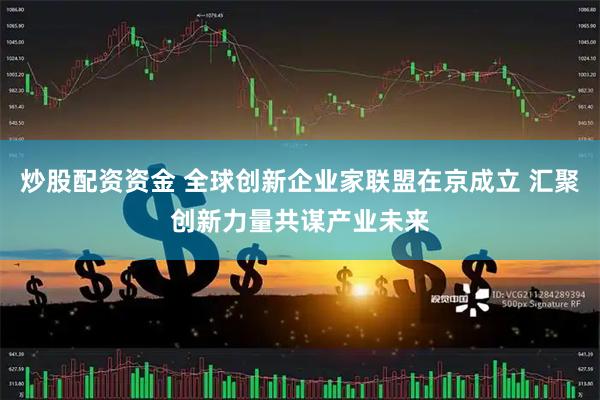 炒股配资资金 全球创新企业家联盟在京成立 汇聚创新力量共谋产业未来